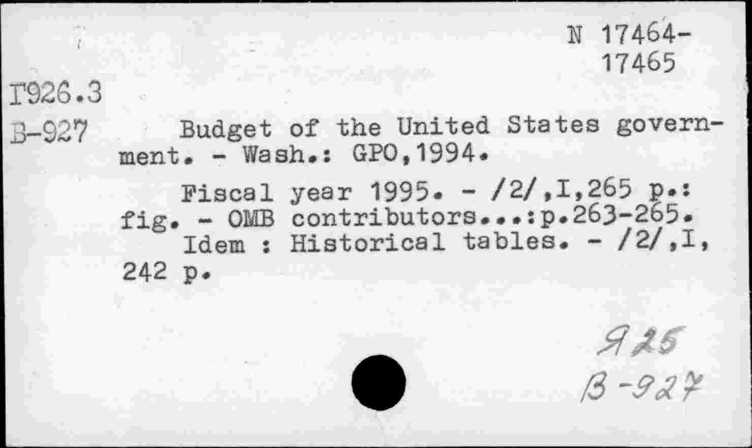 ﻿N 17464-
17465
3926.3
3-927 Budget of the United States government. - Wash.: GPO,1994*
Fiscal year 1995« - /2/»1,265 ₽•:
fig. - OMB contributors...:?.263-265.
Idem : Historical tables. - /2/,I, 242 p.
ms